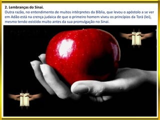 2. Lembranças do Sinai.
Outra razão, no entendimento de muitos intérpretes da Bíblia, que levou o apóstolo a se ver
em Adão está na crença judaica de que o primeiro homem viveu os princípios da Torá (lei),
mesmo tendo existido muito antes da sua promulgação no Sinai.
 