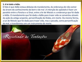 3. A lei dada a Adão.
O fato é que Adão estava debaixo do mandamento, da ordenança de não comer
da árvore do conhecimento do bem e do mal .A intenção do apóstolo é fazer um
paralelo entre o Paraíso e o Sinai, entre a lei de Moisés e a ordenança que foi dada
a Adão. O mandamento que foi dado a Adão para trazer vida se converteu através
da ação da antiga serpente, personificação do Diabo, em morte. Da mesma forma,
a Lei de Moisés que foi dada para trazer vida, mas o pecado, como personificação
do mal, a transformou em um instrumento de morte.
 