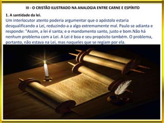 III - O CRISTÃO ILUSTRADO NA ANALOGIA ENTRE CARNE E ESPÍRITO
1. A santidade da lei.
Um interlocutor atento poderia argumentar que o apóstolo estaria
desqualificando a Lei, reduzindo-a a algo extremamente mal. Paulo se adianta e
responde: "Assim, a lei é santa; e o mandamento santo, justo e bom.Não há
nenhum problema com a Lei. A Lei é boa e seu propósito também. O problema,
portanto, não estava na Lei, mas naqueles que se regiam por ela.
 