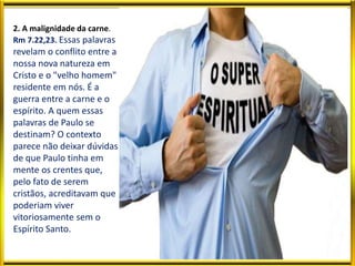 2. A malignidade da carne.
Rm 7.22,23. Essas palavras
revelam o conflito entre a
nossa nova natureza em
Cristo e o "velho homem"
residente em nós. É a
guerra entre a carne e o
espírito. A quem essas
palavras de Paulo se
destinam? O contexto
parece não deixar dúvidas
de que Paulo tinha em
mente os crentes que,
pelo fato de serem
cristãos, acreditavam que
poderiam viver
vitoriosamente sem o
Espírito Santo.
 