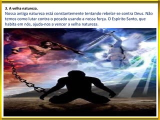 3. A velha natureza.
Nossa antiga natureza está constantemente tentando rebelar-se contra Deus. Não
temos como lutar contra o pecado usando a nossa força. O Espírito Santo, que
habita em nós, ajuda-nos a vencer a velha natureza.
 