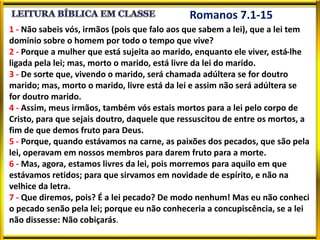Romanos 7.1-15
1 - Não sabeis vós, irmãos (pois que falo aos que sabem a lei), que a lei tem
domínio sobre o homem por todo o tempo que vive?
2 - Porque a mulher que está sujeita ao marido, enquanto ele viver, está-lhe
ligada pela lei; mas, morto o marido, está livre da lei do marido.
3 - De sorte que, vivendo o marido, será chamada adúltera se for doutro
marido; mas, morto o marido, livre está da lei e assim não será adúltera se
for doutro marido.
4 - Assim, meus irmãos, também vós estais mortos para a lei pelo corpo de
Cristo, para que sejais doutro, daquele que ressuscitou de entre os mortos, a
fim de que demos fruto para Deus.
5 - Porque, quando estávamos na carne, as paixões dos pecados, que são pela
lei, operavam em nossos membros para darem fruto para a morte.
6 - Mas, agora, estamos livres da lei, pois morremos para aquilo em que
estávamos retidos; para que sirvamos em novidade de espírito, e não na
velhice da letra.
7 - Que diremos, pois? É a lei pecado? De modo nenhum! Mas eu não conheci
o pecado senão pela lei; porque eu não conheceria a concupiscência, se a lei
não dissesse: Não cobiçarás.
 