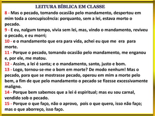 8 - Mas o pecado, tomando ocasião pelo mandamento, despertou em
mim toda a concupiscência: porquanto, sem a lei, estava morto o
pecado.
9 - E eu, nalgum tempo, vivia sem lei, mas, vindo o mandamento, reviveu
o pecado, e eu morri;
10 - e o mandamento que era para vida, achei eu que me era para
morte.
11 - Porque o pecado, tomando ocasião pelo mandamento, me enganou
e, por ele, me matou.
12 - Assim, a lei é santa; e o mandamento, santo, justo e bom.
13 - Logo, tornou-se-me o bom em morte? De modo nenhum! Mas o
pecado, para que se mostrasse pecado, operou em mim a morte pelo
bem, a fim de que pelo mandamento o pecado se fizesse excessivamente
maligno.
14 - Porque bem sabemos que a lei é espiritual; mas eu sou carnal,
vendido sob o pecado.
15 - Porque o que faço, não o aprovo, pois o que quero, isso não faço;
mas o que aborreço, isso faço.
 