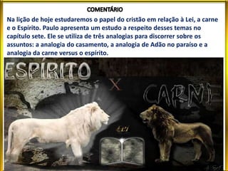 Na lição de hoje estudaremos o papel do cristão em relação à Lei, a carne
e o Espírito. Paulo apresenta um estudo a respeito desses temas no
capítulo sete. Ele se utiliza de três analogias para discorrer sobre os
assuntos: a analogia do casamento, a analogia de Adão no paraíso e a
analogia da carne versus o espírito.
 