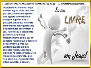 I - A LEI ILUSTRADA NA ANALOGIA DO CASAMENTO (Rm 7.1-6
O apóstolo Paulo mostra que
homem algum pode ser salvo
pela Lei, até mesmo aqueles
que a guardam com zelo e
devoção. Aqueles que já
possuem uma nova natureza
também não serão guardados
do pecado por observarem a
Lei. Paulo usou o casamento
para mostrar o nosso
relacionamento com a Lei. O
apóstolo ressalta que o contrato
de casamento perde sua
validade quando um dos
cônjuges morre. Segundo a
Bíblia de Aplicação Pessoal, "ao
morrermos com Cristo, a Lei
não pode mais nos condenar;
estamos unidos a Cristo".
 