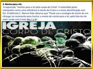 A expressão "mortos para a lei pelo corpo de Cristo" é entendida pelos
intérpretes como uma referência à morte de Cristo e a nossa identificação com
Ele. O biblicista C. Marvin Pate observa que "Paulo usa a analogia da morte de um
cônjuge no casamento para ilustrar a morte do crente para a lei, pelo fato de ele
estar unido com Cristo (Rm 7.1-6)".
 