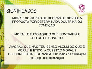SIGNIFICADOS:
MORAL: CONJUNTO DE REGRAS DE CONDUTA
PROPOSTA POR DETERMINADA DOUTRINA OU
CONDIÇÃO.
IMORAL: É TUDO AQUILO QUE CONTRARIA O
CODIGO DE CONDUTA.

AMORAL: QUE NÃO TEM SENSO ALGUM DO QUE É
MORAL E ÉTICO. A QUESTÃO MORAL É
DESCONHECIDA, ESTRANHA. EX: índios na civilização
no tempo da colonização.

 
