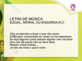 LETRA DE MÚSICA
ILEGAL, IMORAL OU ENGORDA,R.C.

Vivo condenado a fazer o que não quero
Então bem comportado às vezes eu me desespero
Se faço alguma coisa sempre alguém vem me dizer
Que isso ao aquilo não se deve fazer
Restam meus botões...
Já não sei mais o que é certo

 