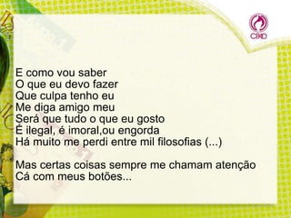 E como vou saber
O que eu devo fazer
Que culpa tenho eu
Me diga amigo meu
Será que tudo o que eu gosto
É ilegal, é imoral,ou engorda
Há muito me perdi entre mil filosofias (...)
Mas certas coisas sempre me chamam atenção
Cá com meus botões...

 