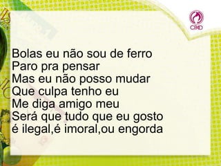 Bolas eu não sou de ferro
Paro pra pensar
Mas eu não posso mudar
Que culpa tenho eu
Me diga amigo meu
Será que tudo que eu gosto
é ilegal,é imoral,ou engorda

 