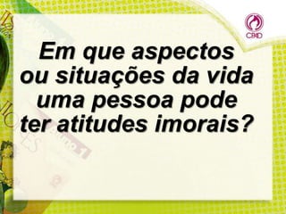 Em que aspectos
ou situações da vida
uma pessoa pode
ter atitudes imorais?

 