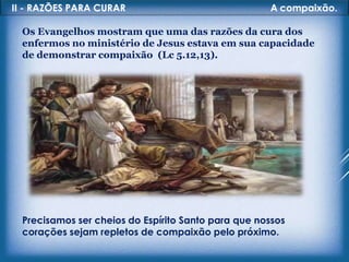 II - RAZÕES PARA CURAR A compaixão.
Os Evangelhos mostram que uma das razões da cura dos
enfermos no ministério de Jesus estava em sua capacidade
de demonstrar compaixão (Lc 5.12,13).
Precisamos ser cheios do Espírito Santo para que nossos
corações sejam repletos de compaixão pelo próximo.
 