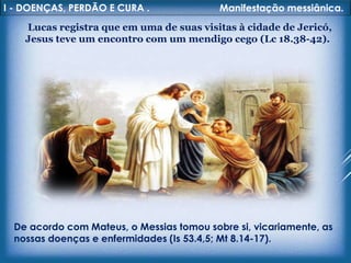 I - DOENÇAS, PERDÃO E CURA . Manifestação messiânica.
Lucas registra que em uma de suas visitas à cidade de Jericó,
Jesus teve um encontro com um mendigo cego (Lc 18.38-42).
De acordo com Mateus, o Messias tomou sobre si, vicariamente, as
nossas doenças e enfermidades (Is 53.4,5; Mt 8.14-17).
 