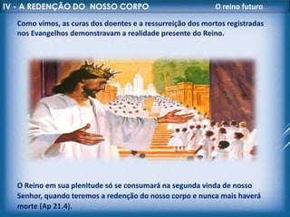 IV - A REDENÇÃO DO NOSSO CORPO O reino futuro
Como vimos, as curas dos doentes e a ressurreição dos mortos registradas
nos Evangelhos demonstravam a realidade presente do Reino.
O Reino em sua plenitude só se consumará na segunda vinda de nosso
Senhor, quando teremos a redenção do nosso corpo e nunca mais haverá
morte (Ap 21.4).
 