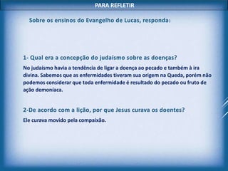 PARA REFLETIR
1- Qual era a concepção do judaísmo sobre as doenças?
No judaísmo havia a tendência de ligar a doença ao pecado e também à ira
divina. Sabemos que as enfermidades tiveram sua origem na Queda, porém não
podemos considerar que toda enfermidade é resultado do pecado ou fruto de
ação demoníaca.
2-De acordo com a lição, por que Jesus curava os doentes?
Ele curava movido pela compaixão.
Sobre os ensinos do Evangelho de Lucas, responda:
 