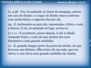 LEITURA BÍBLICA EM CLASSE Lucas 4.38,39; 7.11-17
Lc 4.38 - Ora, levantando-se Jesus da sinagoga, entrou
em casa de Simão; e a sogra de Simão estava enferma
com muita febre; e rogaram-lhe por ela.
39 - E, inclinando-se para ela, repreendeu a febre, e esta
a deixou. E ela, levantando-se logo, servia-os.
Lc 7.11 - E aconteceu, pouco depois, ir ele à cidade
chamada Naim, e com ele iam muitos dos seus
discípulos e uma grande multidão.
12 - E, quando chegou perto da porta da cidade, eis que
levavam um defunto, filho único de sua mãe, que era
viúva; e com ela ia uma grande multidão da cidade.
 