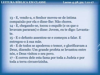 LEITURA BÍBLICA EM CLASSE Lucas 4.38,39; 7.11-17
13 - E, vendo-a, o Senhor moveu-se de íntima
compaixão por ela e disse-lhe: Não chores.
14 - E, chegando-se, tocou o esquife (e os que o
levavam pararam) e disse: Jovem, eu te digo: Levanta-
te.
15 - E o defunto assentou-se e começou a falar. E
entregou-o à sua mãe.
16 - E de todos se apoderou o temor, e glorificavam a
Deus, dizendo: Um grande profeta se levantou entre
nós, e Deus visitou o seu povo.
17 - E correu dele esta fama por toda a Judeia e por
toda a terra circunvizinha.
 