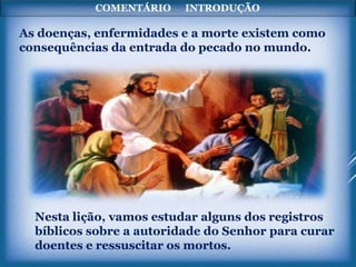 COMENTÁRIO INTRODUÇÃO
As doenças, enfermidades e a morte existem como
consequências da entrada do pecado no mundo.
Nesta lição, vamos estudar alguns dos registros
bíblicos sobre a autoridade do Senhor para curar
doentes e ressuscitar os mortos.
 