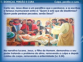 I - DOENÇAS, PERDÃO E CURA Culpa, perdão e cura.
Certa vez, Jesus disse a um paralítico que o perdoava, e os escribas
e fariseus murmuraram entre si: "Quem é este que diz blasfêmias?
Quem pode perdoar pecados, senão Deus?"
Na narrativa lucana, Jesus, o Filho do Homem, demonstrou o seu
poder tratando o problema da alma, removendo a culpa e depois
cuidou do corpo, removendo a enfermidade (Lc 5.24).
 