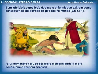 I - DOENÇAS, PERDÃO E CURA A ação de Satanás.
É um fato bíblico que toda doença e enfermidade existem como
consequência da entrada do pecado no mundo (Gn 2.17 ).
Jesus demonstrou seu poder sobre a enfermidade e sobre
aquele que a causara, Satanás.
 