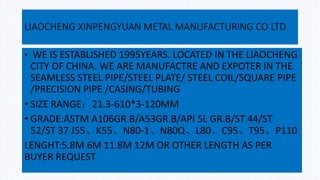 LIAOCHENG XINPENGYUAN METAL MANUFACTURING CO LTD
• WE IS ESTABLISHED 1995YEARS. LOCATED IN THE LIAOCHENG
CITY OF CHINA. WE ARE MANUFACTRE AND EXPOTER IN THE
SEAMLESS STEEL PIPE/STEEL PLATE/ STEEL COIL/SQUARE PIPE
/PRECISION PIPE /CASING/TUBING
• SIZE RANGE；21.3-610*3-120MM
• GRADE:ASTM A106GR.B/A53GR.B/API 5L GR.B/ST 44/ST
52/ST 37 J55、K55、N80-1、N80Q、L80、C95、T95、P110
LENGHT:5.8M 6M 11.8M 12M OR OTHER LENGTH AS PER
BUYER REQUEST
 