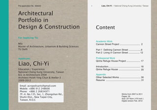 Liao, Chi-Yi / National Cheng Kung University / Taiwan1
Content
Appendix
Other Selected Works ................................ 30
Resume ..................................................... 31
Professional Work
Qinhe Refuge House Project ..................... 17
Introduction................................................. 18
Qinhe Refuge House .................................
Academic Work
Cannon Street Project ............................... 2
Part 1 Defining Cannon Street ...................6
Part 2 Living in Cannon Street ................. 12
20
Applicant:
Architectural
Portfolio in
Design & Construction
Education / Experience:
National Cheng Kung University, Taiwan
B.S. in Architecture 2008
Architect Hsieh Ying Chun & Atelier-3
2009-2012
For Applying To:
Liao, Chi-Yi
Works from 2007 to 2011
Pages: 30
Size: 23*16cm ( 6*9 inch )
Digital version Feb. 2012
Email: acropolisarts@gmail.com
Mobile: +886 912 248608
Phone: +886 2 26834971
7F.-4, No.135, Sec. 1, Zhongshan Rd.,
Shulin Dist., New Taipei City,
Taiwan, R.O.C
MSc
Master of Architecture, Urbanism & Building Sciences
TU Delft
Pre-application No. 359422
 