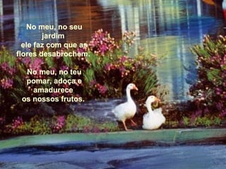 No meu, no seuNo meu, no seu
jardimjardim
ele faz com que asele faz com que as
flores desabrochem.flores desabrochem.
No meu, no teuNo meu, no teu
pomar, adoça epomar, adoça e
amadureceamadurece
os nossos frutos.os nossos frutos.
 