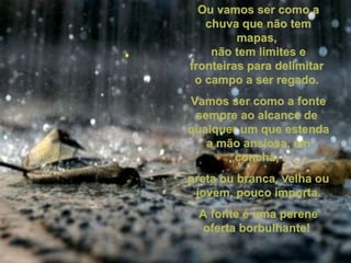 Ou vamos ser como aOu vamos ser como a
chuva que não temchuva que não tem
mapas,mapas,
não tem limites enão tem limites e
fronteiras para delimitarfronteiras para delimitar
o campo a ser regado.o campo a ser regado.
Vamos ser como a fonteVamos ser como a fonte
sempre ao alcance desempre ao alcance de
qualquer um que estendaqualquer um que estenda
a mão ansiosa, ema mão ansiosa, em
concha,concha,
preta ou branca, velha oupreta ou branca, velha ou
jovem, pouco importa.jovem, pouco importa.
A fonte é uma pereneA fonte é uma perene
oferta borbulhante!oferta borbulhante!
 