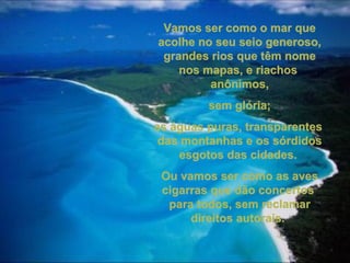 Vamos ser como o mar queVamos ser como o mar que
acolhe no seu seio generoso,acolhe no seu seio generoso,
grandes rios que têm nomegrandes rios que têm nome
nos mapas, e riachosnos mapas, e riachos
anônimos,anônimos,
sem glória;sem glória;
as águas puras, transparentesas águas puras, transparentes
das montanhas e os sórdidosdas montanhas e os sórdidos
esgotos das cidades.esgotos das cidades.
Ou vamos ser como as avesOu vamos ser como as aves
cigarras que dão concertoscigarras que dão concertos
para todos, sem reclamarpara todos, sem reclamar
direitos autorais.direitos autorais.
 