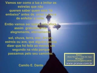 Vamos ser como a lua a imitar asVamos ser como a lua a imitar as
estrelas que nãoestrelas que não
querem saber quem está "láquerem saber quem está "lá
embaixo" antes de ornar o céu eembaixo" antes de ornar o céu e
de enfeitar a noite.de enfeitar a noite.
Então vamos ser todos vida afora,Então vamos ser todos vida afora,
assim gratuitamente,assim gratuitamente,
alegremente, eternamente:alegremente, eternamente:
sol, chuva, terra, mar, árvore,sol, chuva, terra, mar, árvore,
estrela ou ave, que alguém possaestrela ou ave, que alguém possa
dizer que foi feliz ao menos umdizer que foi feliz ao menos um
segundo na vida porquesegundo na vida porque
passamos pelo seu caminho.passamos pelo seu caminho.
Camilo E. DanteCamilo E. Dante
Música :Música :
Allanis Morriset - Cidade dos AnjosAllanis Morriset - Cidade dos Anjos
MontagemMontagem
maricarusocunha@terra.com.brmaricarusocunha@terra.com.br
www.pranos.com.brwww.pranos.com.br
 