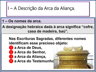 1 – Os nomes da arca.
I – A Descrição da Arca da Aliança.
“Santuário”“Santo dos Santos”
A designação hebraica dada à arca significa “cofre,
casa de madeira, baú”.
Nas Escrituras Sagradas, diferentes nomes
identificam esse precioso objeto:
❶ a Arca de Deus,
❷ a Arca do Senhor,
❸ a Arca da Aliança,
❹ a Arca do Testemunho.
 