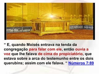 “ E, quando Moisés entrava na tenda da
congregação para falar com ele, então ouvia a
voz que lhe falava de cima do propiciatório, que
estava sobre a arca do testemunho entre os dois
querubins; assim com ele falava. “ Números 7:89
 