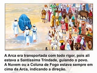 A Arca era transportada com todo rigor, pois ali
estava a Santíssima Trindade, guiando o povo.
A Nuvem ou a Coluna de Fogo estava sempre em
cima da Arca, indicando a direção.
 