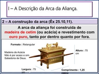 2 – A construção da arca (Êx 25.10,11).
I – A Descrição da Arca da Aliança.
“Santuário”“Santo dos Santos”
A arca da aliança foi construída de
madeira de cetim (ou acácia) e revestimento com
ouro puro, tanto por dentro quanto por fora.
Altura : 75
cm
Comprimento : 1,25
metro
Largura : 75
cm
Formato : Retangular
Madeira de Acácia
Não é por acaso e sim
Sabedoria de Deus.
 