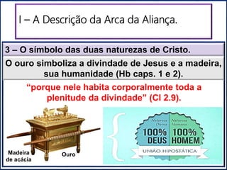 “Santuário”“Santo dos Santos”
O ouro simboliza a divindade de Jesus e a madeira,
sua humanidade (Hb caps. 1 e 2).
3 – O símbolo das duas naturezas de Cristo.
“porque nele habita corporalmente toda a
plenitude da divindade” (Cl 2.9).
Madeira
de acácia
Ouro
I – A Descrição da Arca da Aliança.
 