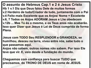 O assunto de Hebreus Cap.1 e 2 é Jesus Cristo.
Hb 1 v.1 Diz que Deus falou Dele de muitas formas
v.2 Herdeiro de tudo/Criador de tudo, juntamente com o Pai
v.4 Feito mais Excelente que os Anjos/ Nome + Excelente
v.6, 7 Todos os Anjos ADORAM Jesus e Lhe obedecem
v.12b ... Mas Tú és o mesmo, e os Teus anos não acabarão.
Isso quer Dizer que Jesus é Lei de Deus cumprida de forma
Plena.
Jesus com TODO Seu RESPLENDOR e GRANDEZA, se
humilhou, desceu na terra, viveu entre nós, sabe tudo o
que passamos aqui.
Anjos não sabem, outros nomes não sabem. Por isso Ele
teve que vir. E, veio desde a fundação do mundo.
Cheguemos com confiança para buscar TUDO que
precisamos, do TRONO DE DEUS em nome de JESUS.
 