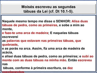 PÚRPURA
ESCARLATE
AZUL
BRANCO
Moisés escreveu as segundas
tábuas da Lei (cf. Dt 10.1-5).
Naquele mesmo tempo me disse o SENHOR: Alisa duas
tábuas de pedra, como as primeiras, e sobe a mim ao
monte,
e faze-te uma arca de madeira; E naquelas tábuas
escreverei
as palavras que estavam nas primeiras tábuas, que
quebraste,
e as porás na arca. Assim, fiz uma arca de madeira de
acácia,
e alisei duas tábuas de pedra, como as primeiras; e subi ao
monte com as duas tábuas na minha mão. Então escreveu
nas
tábuas, conforme à primeira escritura, os dez
mandamentos,
 