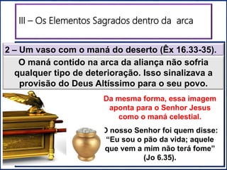 III – Os Elementos Sagrados dentro da arca
2 – Um vaso com o maná do deserto (Êx 16.33-35).
O maná contido na arca da aliança não sofria
qualquer tipo de deterioração. Isso sinalizava a
provisão do Deus Altíssimo para o seu povo.
Da mesma forma, essa imagem
aponta para o Senhor Jesus
como o maná celestial.
O nosso Senhor foi quem disse:
“Eu sou o pão da vida; aquele
que vem a mim não terá fome”
(Jo 6.35).
 