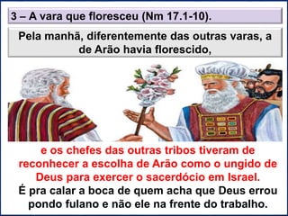 3 – A vara que floresceu (Nm 17.1-10).
Pela manhã, diferentemente das outras varas, a
de Arão havia florescido,
e os chefes das outras tribos tiveram de
reconhecer a escolha de Arão como o ungido de
Deus para exercer o sacerdócio em Israel.
É pra calar a boca de quem acha que Deus errou
pondo fulano e não ele na frente do trabalho.
 
