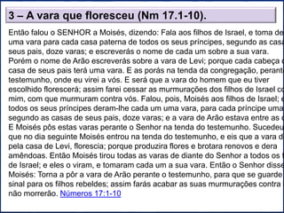 3 – A vara que floresceu (Nm 17.1-10).
Então falou o SENHOR a Moisés, dizendo: Fala aos filhos de Israel, e toma del
uma vara para cada casa paterna de todos os seus príncipes, segundo as casa
seus pais, doze varas; e escreverás o nome de cada um sobre a sua vara.
Porém o nome de Arão escreverás sobre a vara de Levi; porque cada cabeça d
casa de seus pais terá uma vara. E as porás na tenda da congregação, perante
testemunho, onde eu virei a vós. E será que a vara do homem que eu tiver
escolhido florescerá; assim farei cessar as murmurações dos filhos de Israel co
mim, com que murmuram contra vós. Falou, pois, Moisés aos filhos de Israel; e
todos os seus príncipes deram-lhe cada um uma vara, para cada príncipe uma
segundo as casas de seus pais, doze varas; e a vara de Arão estava entre as d
E Moisés pôs estas varas perante o Senhor na tenda do testemunho. Sucedeu,
que no dia seguinte Moisés entrou na tenda do testemunho, e eis que a vara de
pela casa de Levi, florescia; porque produzira flores e brotara renovos e dera
amêndoas. Então Moisés tirou todas as varas de diante do Senhor a todos os f
de Israel; e eles o viram, e tomaram cada um a sua vara. Então o Senhor disse
Moisés: Torna a pôr a vara de Arão perante o testemunho, para que se guarde
sinal para os filhos rebeldes; assim farás acabar as suas murmurações contra m
não morrerão. Números 17:1-10
 