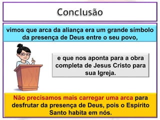 vimos que arca da aliança era um grande símbolo
da presença de Deus entre o seu povo,
e que nos aponta para a obra
completa de Jesus Cristo para
sua Igreja.
Não precisamos mais carregar uma arca para
desfrutar da presença de Deus, pois o Espírito
Santo habita em nós.
 