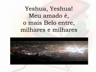 Yeshua, Yeshua!
Meu amado é,
o mais Belo entre,
milhares e milhares
 