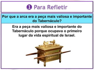 Por que a arca era a peça mais valiosa e importante
do Tabernáculo?
Era a peça mais valiosa e importante do
Tabernáculo porque ocupava o primeiro
lugar da vida espiritual de Israel.
 