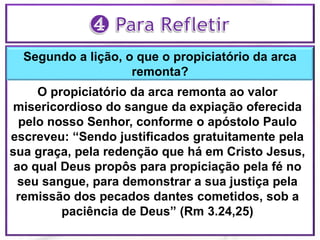 Segundo a lição, o que o propiciatório da arca
remonta?
O propiciatório da arca remonta ao valor
misericordioso do sangue da expiação oferecida
pelo nosso Senhor, conforme o apóstolo Paulo
escreveu: “Sendo justificados gratuitamente pela
sua graça, pela redenção que há em Cristo Jesus,
ao qual Deus propôs para propiciação pela fé no
seu sangue, para demonstrar a sua justiça pela
remissão dos pecados dantes cometidos, sob a
paciência de Deus” (Rm 3.24,25)
 