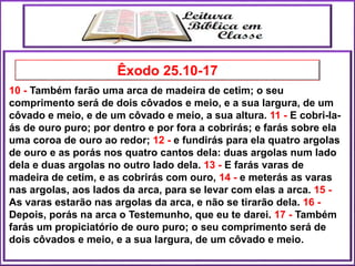 10 - Também farão uma arca de madeira de cetim; o seu
comprimento será de dois côvados e meio, e a sua largura, de um
côvado e meio, e de um côvado e meio, a sua altura. 11 - E cobri-la-
ás de ouro puro; por dentro e por fora a cobrirás; e farás sobre ela
uma coroa de ouro ao redor; 12 - e fundirás para ela quatro argolas
de ouro e as porás nos quatro cantos dela: duas argolas num lado
dela e duas argolas no outro lado dela. 13 - E farás varas de
madeira de cetim, e as cobrirás com ouro, 14 - e meterás as varas
nas argolas, aos lados da arca, para se levar com elas a arca. 15 -
As varas estarão nas argolas da arca, e não se tirarão dela. 16 -
Depois, porás na arca o Testemunho, que eu te darei. 17 - Também
farás um propiciatório de ouro puro; o seu comprimento será de
dois côvados e meio, e a sua largura, de um côvado e meio.
Êxodo 25.10-17
 