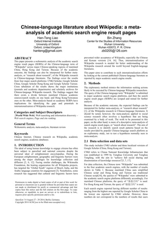 Note. A pre-print version accepted for presentation at Opensym 2014. It may be different from the final version for the conference proceeding.
Chinese-language literature about Wikipedia: a meta-
analysis of academic search engine result pages
Han-Teng Liao
Oxford Internet Institute
University of Oxford
Oxford, United Kingdom
hanteng@gmail.com
Bin Zhang
Center for the Studies of Information Resources
Wuhan University
Wuhan 430072, P. R. China
zb0205@126.com
ABSTRACT
This paper presents a webometric analysis of the academic search
engine result pages (SERPs) of the Chinese-language term of
“Wikipedia” across major Chinese-speaking regions of mainland
China, Hong Kong and Taiwan. Because of the academic
outcome, the findings can also be interpreted for further meta-
analysis, or “research about research”, of the Wikipedia research
in Chinese-language literatures. The findings cover the results
from four major search platforms: CNKI Scholar, Google Scholar
China, Google Scholar Hong Kong and Google Scholar Taiwan.
Cross tabulation of the results shows the major institutions
(journals and academic departments) and scholarly archives for
Chinese-language Wikipedia research. The findings suggest that
there exists a divide between mainland Chinese academic
sources/search results on one hand, and Hong Kong/Taiwanese
ones on the other. Meta-analysis based on academic SERPs have
implications for identifying the gaps and potentials in
internationalization of Wikipedia research.
Categories and Subject Descriptors
[World Wide Web]: Web searching and information discovery –
Web search engines, Page and site ranking
Keywords
Chinese Internet, Chinese research on Wikipedia, academic
search engines, academic databases.
1. INTRODUCTION
The ideal of using human knowledge to engage citizens has often
been subject to parochial and national concerns despite the
universal ideal of enlightenment encyclopedias. During the
European enlightenment, geographic and linguistic barriers were
among the major challenges for knowledge collection and
diffusion [2, 6, 12]. Facing similar challenges, the Wikimedia
Foundation, the hosting organization for all Wikipedia projects,
has targeted the “Global South” regions of Brazil, India, and the
Arabic language countries for engagement [3]. Nonetheless, some
research has suggested that cultural and linguistic factors have
prevented wider acceptance of Wikipedia, especially the Chinese
and Korean versions [14, 16]. Thus, internationalization of
Wikipedia research is needed for better understanding of the
Wikipedia research around the world beyond English-language
literatures.
This paper aims to contribute to such internationalization efforts
by looking at the current published Chinese-language literature as
reported by major academic search engine results.
2. Methods
The exploratory method mimics the information seeking actions
likely to be executed by Chinese-language Wikipedia researchers.
The query of the Chinese-language term “Wikipedia” is submitted
to major academic search engine platforms, and then the search
engine result pages (SERPs) are scraped and mined for further
analysis.
Because of the academic outcome, the expected findings can be
interpreted for further meta-analysis, or “research about research”
[1], of the Wikipedia research in Chinese-language literatures. It
should be noted, however, the meta-analysis applied to social
science research often involves a hypothesis that are being
examined by a body of work. The work to be presented in this
paper, on the other hand, is more of a descriptive meta-analysis of
search engine result pages, or “search about research”. The aim of
the research is to identify search result patterns based on the
results provided by popular Chinese-language search platform as
an exploratory study, not to test a hypothesis normally seen in
meta-analysis.
2.1 Data selection and data sets
This study includes CNKI scholar and three localized versions of
Google Scholar (China, Hong Kong and Taiwan).
CNKI refers to Chinse National Knowledge Infrastructure that
was established in 1999 by Tsinghua University and Tsinghua
Tongfang, with the aim to “achieve full social sharing and
dissemination of knowledge resources”[5, 7, 17].
For data collection, the Chinese term “Wikipedia” was submitted
to the four academic search engines, with the number of results
shown in Table 1. Because mainland China uses simplified
Chinese script and Hong Kong and Taiwan use traditional
Chinese script[10], the queries of “Wikipedia” were submitted to
the academic search engine platforms differently accordingly. For
mainland Chinese platforms, the query of “维基百科” is used.
For Hong Kong and Taiwan, the query of “維基百科” is used.
Each search engine reported having different number of results:
ranging from the highest one reported by Google Scholar China to
the lowest one reported by CNKI scholar. However, these
numbers do not correspond to the numbers of results that users
can actually view. For instance, CNKI scholar has a limit at 500
and the Google Scholar has a cap at 1000, thereby imposing a
limit on the number of samples for this research. The second row
Permission to make digital or hard copies of all or part of this work for
personal or classroom use is granted without fee provided that copies are
not made or distributed for profit or commercial advantage and that
copies bear this notice and the full citation on the first page. To copy
otherwise, or republish, to post on servers or to redistribute to lists,
requires prior specific permission and/or a fee.
OpenSym '14 August 27 - 29 2014, Berlin, Germany
Copyright 2014 ACM xxx-x-xxxx-xxxx-x/xx/xx ...$xx.xx .
 
