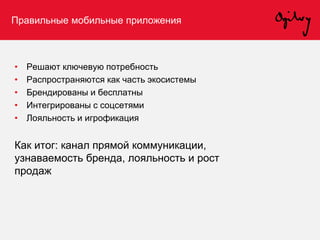 Правильные мобильные приложения
• Решают ключевую потребность
• Распространяются как часть экосистемы
• Брендированы и бесплатны
• Интегрированы с соцсетями
• Лояльность и игрофикация
Как итог: канал прямой коммуникации,
узнаваемость бренда, лояльность и рост
продаж
 