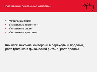 Правильные рекламные кампании
• Мобильный поиск
• Уникальные таргетинги
• Уникальные опции
• Уникальные креативы
Как итог: высокие конверсии в переходы и продажи,
рост трафика в физический ритейл, рост продаж
 