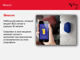 iBeacon
iBeacon
Небольшой маячок, который
вещает BLE сигнал в
радиусе 30 метров.
Смартфон в зоне вещания
засекает сигнал и
выполняет код приложения,
установленного на этом
смартфоне.
 