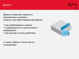 iBeacon
iBeacon позволяет запустить
приложение и показать
клиенту текст/фото/видео/сертификат:
• при приближении к маячку
• в зависимости от длительности
пребывания
• при выходе из зоны действия.
А также собрать статистику по
посещениям.
 